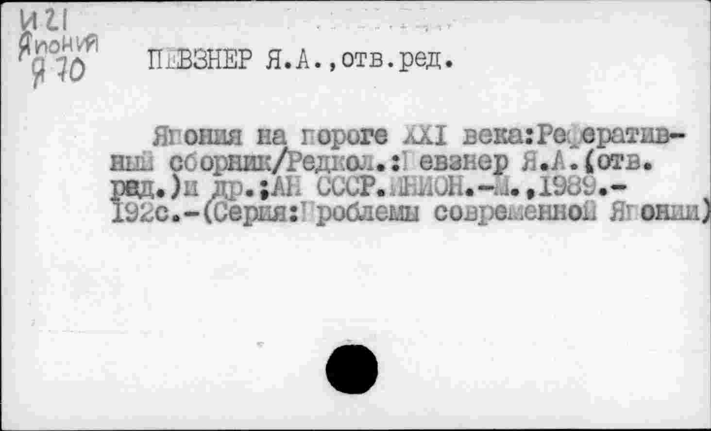 ﻿П.ВЗНЕР Я.А.«отв.ред.
Япония на пороге лХ1 века:Реферативный сборник/Редкол.:’ евзнер Я.А.(отв. рад.)и др.;М СССР.а]ЕИОЙ<-«.,Г;, 192с.-(Серия:’ роблемн современной Ягонии